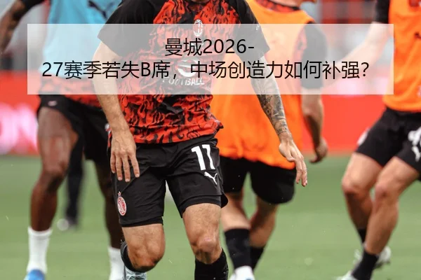 曼城2026-27赛季若失B席，中场创造力如何补强？
